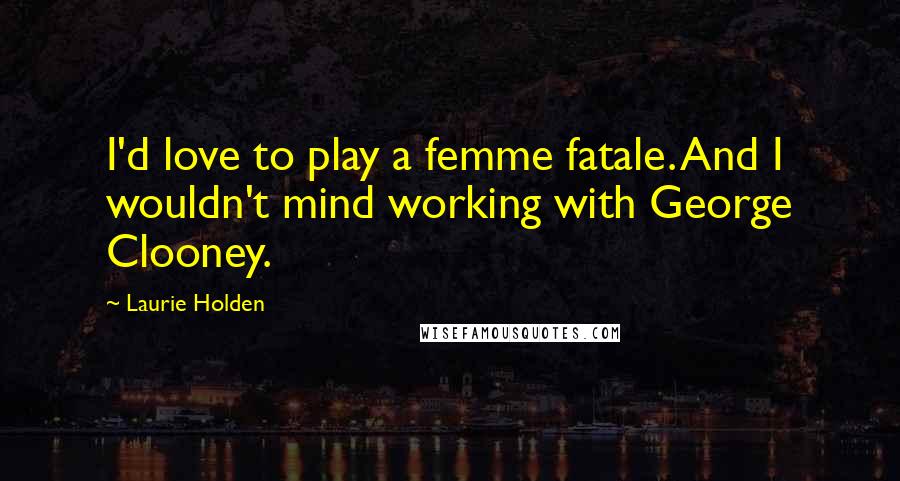 Laurie Holden Quotes: I'd love to play a femme fatale. And I wouldn't mind working with George Clooney.