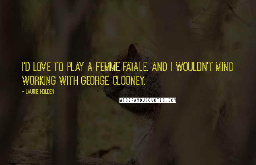 Laurie Holden Quotes: I'd love to play a femme fatale. And I wouldn't mind working with George Clooney.