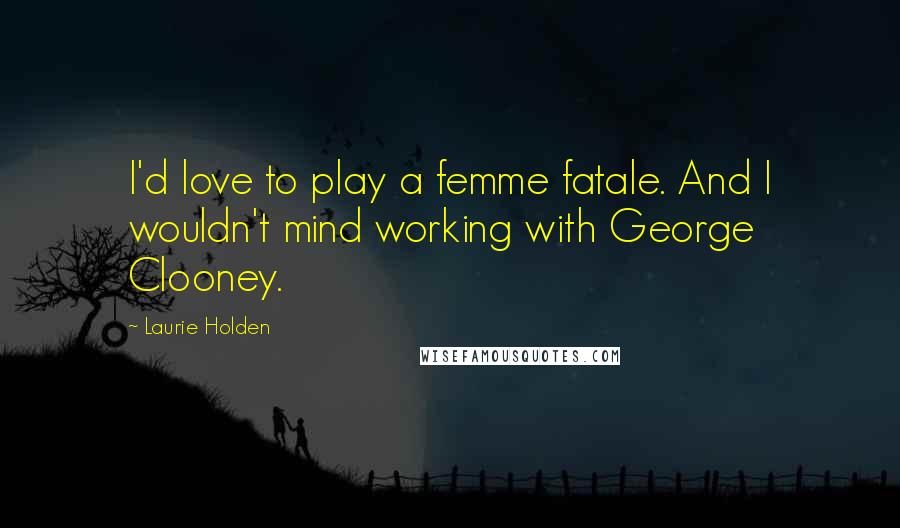 Laurie Holden Quotes: I'd love to play a femme fatale. And I wouldn't mind working with George Clooney.