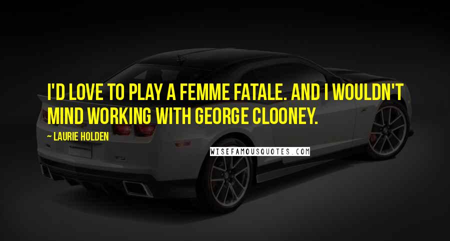 Laurie Holden Quotes: I'd love to play a femme fatale. And I wouldn't mind working with George Clooney.