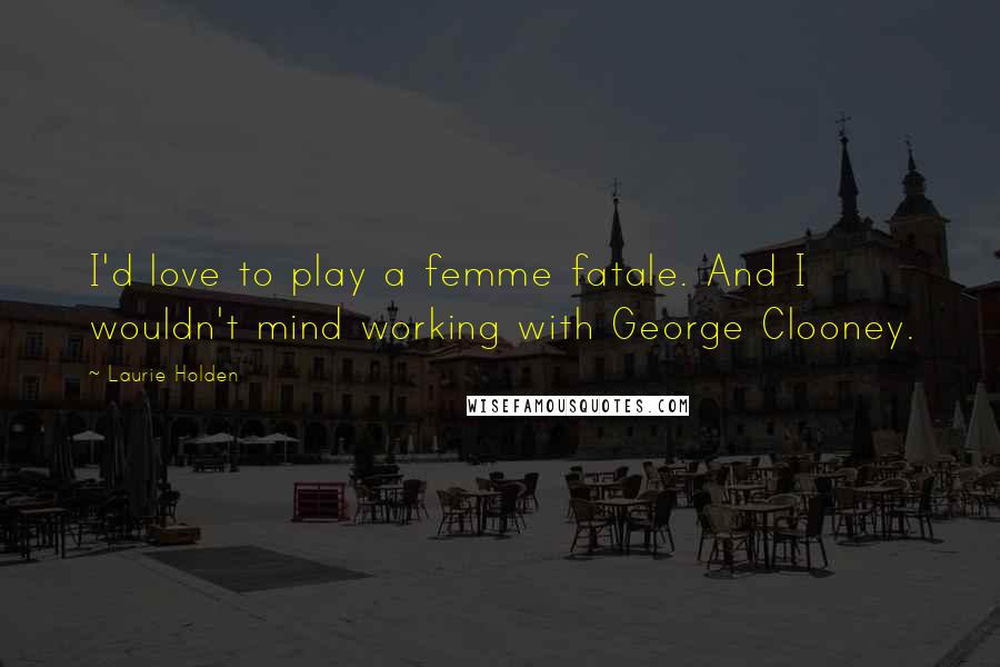 Laurie Holden Quotes: I'd love to play a femme fatale. And I wouldn't mind working with George Clooney.