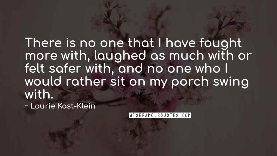 Laurie Kast-Klein Quotes: There is no one that I have fought more with, laughed as much with or felt safer with, and no one who I would rather sit on my porch swing with.