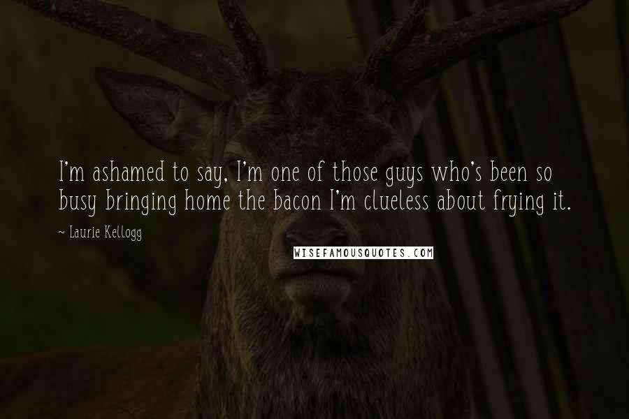 Laurie Kellogg Quotes: I'm ashamed to say, I'm one of those guys who's been so busy bringing home the bacon I'm clueless about frying it.