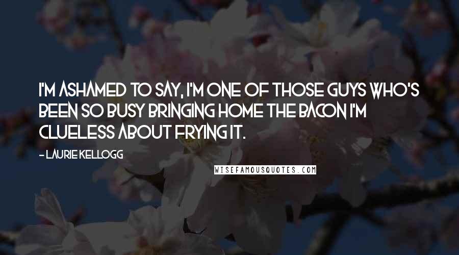 Laurie Kellogg Quotes: I'm ashamed to say, I'm one of those guys who's been so busy bringing home the bacon I'm clueless about frying it.