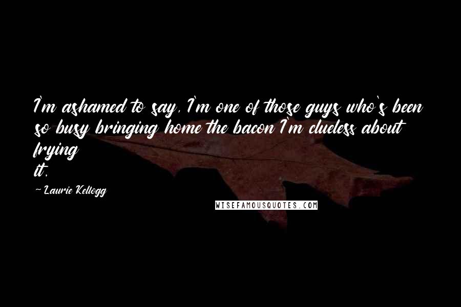 Laurie Kellogg Quotes: I'm ashamed to say, I'm one of those guys who's been so busy bringing home the bacon I'm clueless about frying it.