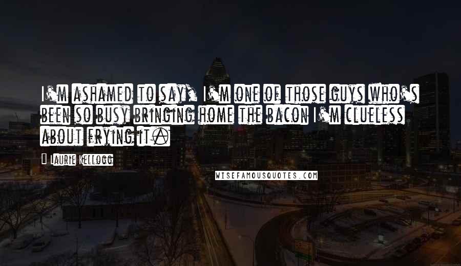 Laurie Kellogg Quotes: I'm ashamed to say, I'm one of those guys who's been so busy bringing home the bacon I'm clueless about frying it.