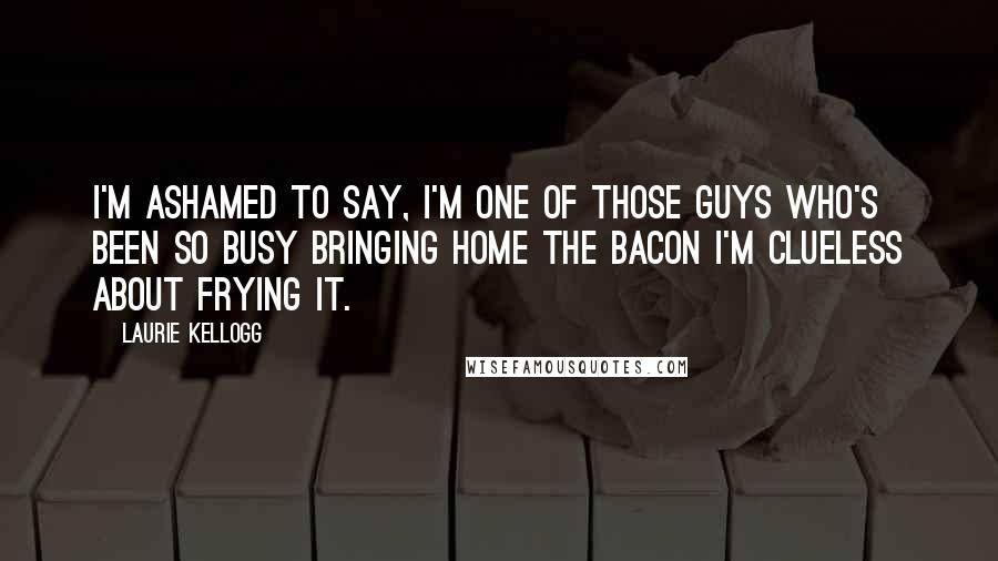 Laurie Kellogg Quotes: I'm ashamed to say, I'm one of those guys who's been so busy bringing home the bacon I'm clueless about frying it.