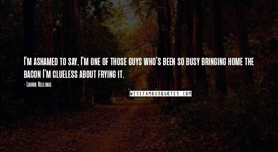 Laurie Kellogg Quotes: I'm ashamed to say, I'm one of those guys who's been so busy bringing home the bacon I'm clueless about frying it.