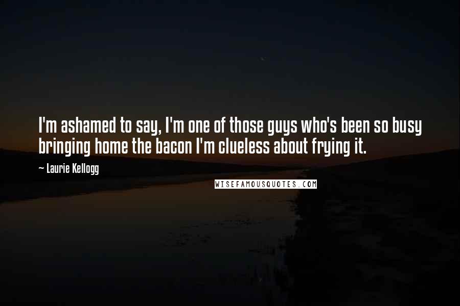 Laurie Kellogg Quotes: I'm ashamed to say, I'm one of those guys who's been so busy bringing home the bacon I'm clueless about frying it.