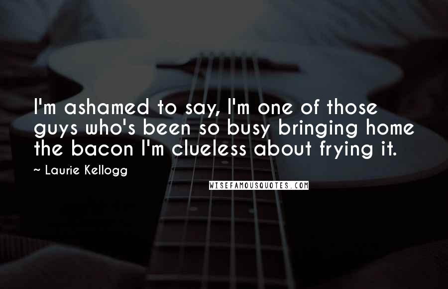 Laurie Kellogg Quotes: I'm ashamed to say, I'm one of those guys who's been so busy bringing home the bacon I'm clueless about frying it.