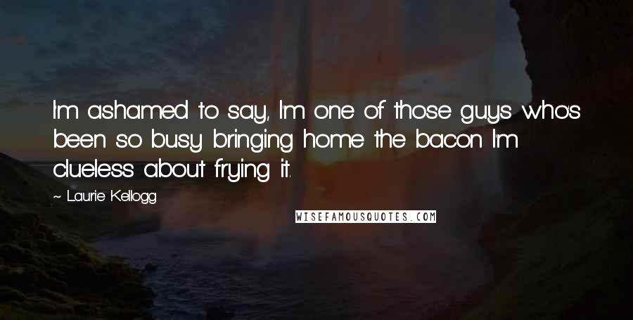 Laurie Kellogg Quotes: I'm ashamed to say, I'm one of those guys who's been so busy bringing home the bacon I'm clueless about frying it.