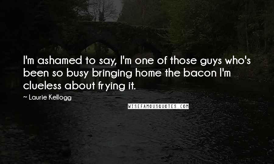 Laurie Kellogg Quotes: I'm ashamed to say, I'm one of those guys who's been so busy bringing home the bacon I'm clueless about frying it.