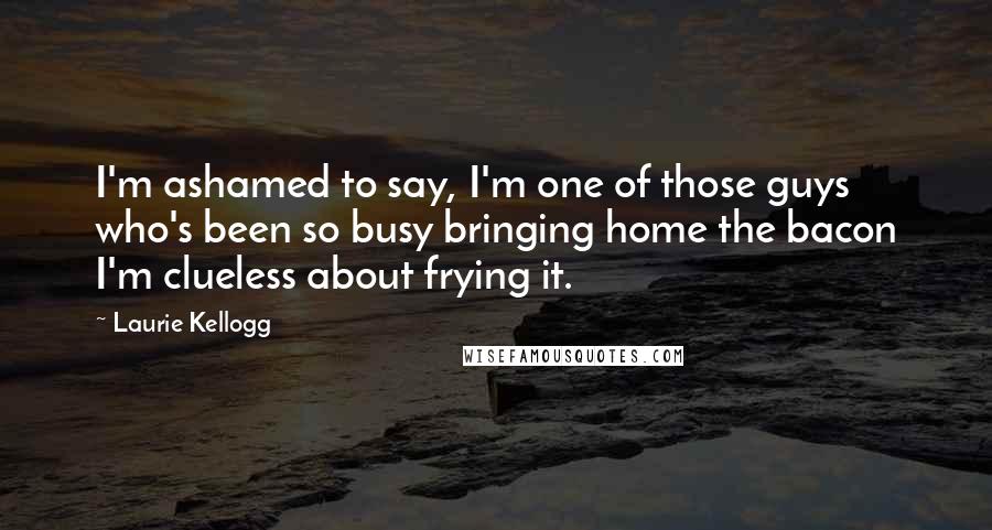 Laurie Kellogg Quotes: I'm ashamed to say, I'm one of those guys who's been so busy bringing home the bacon I'm clueless about frying it.