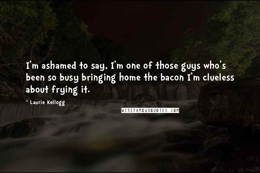 Laurie Kellogg Quotes: I'm ashamed to say, I'm one of those guys who's been so busy bringing home the bacon I'm clueless about frying it.