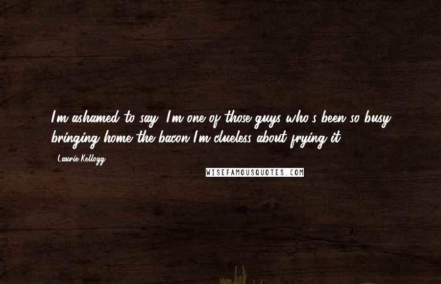 Laurie Kellogg Quotes: I'm ashamed to say, I'm one of those guys who's been so busy bringing home the bacon I'm clueless about frying it.