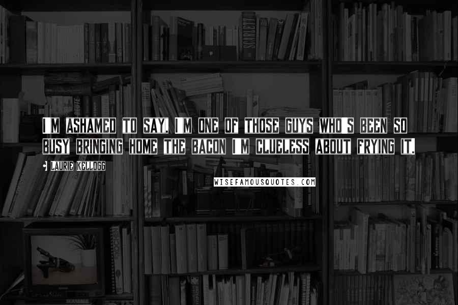 Laurie Kellogg Quotes: I'm ashamed to say, I'm one of those guys who's been so busy bringing home the bacon I'm clueless about frying it.