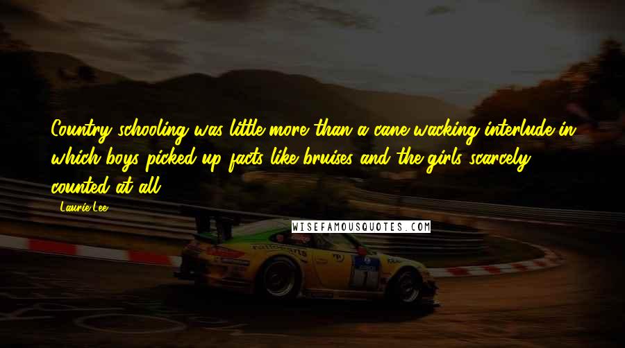 Laurie Lee Quotes: Country schooling was little more than a cane-wacking interlude in which boys picked up facts like bruises and the girls scarcely counted at all ...