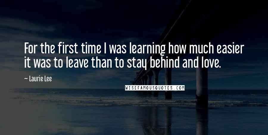 Laurie Lee Quotes: For the first time I was learning how much easier it was to leave than to stay behind and love.