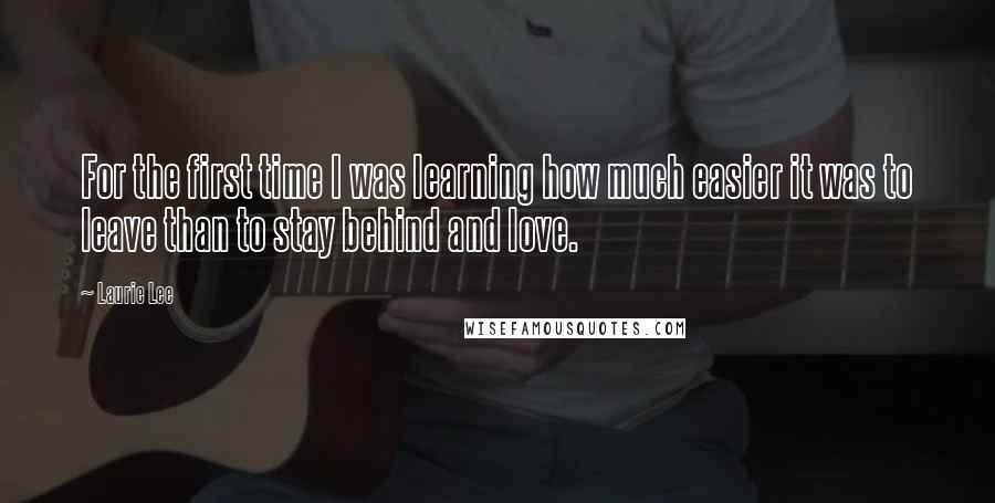 Laurie Lee Quotes: For the first time I was learning how much easier it was to leave than to stay behind and love.