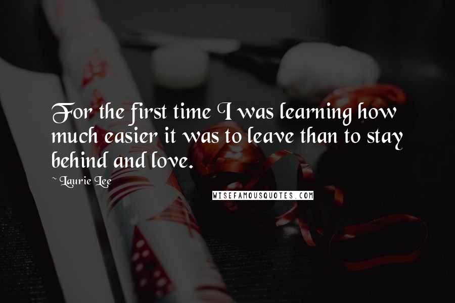 Laurie Lee Quotes: For the first time I was learning how much easier it was to leave than to stay behind and love.