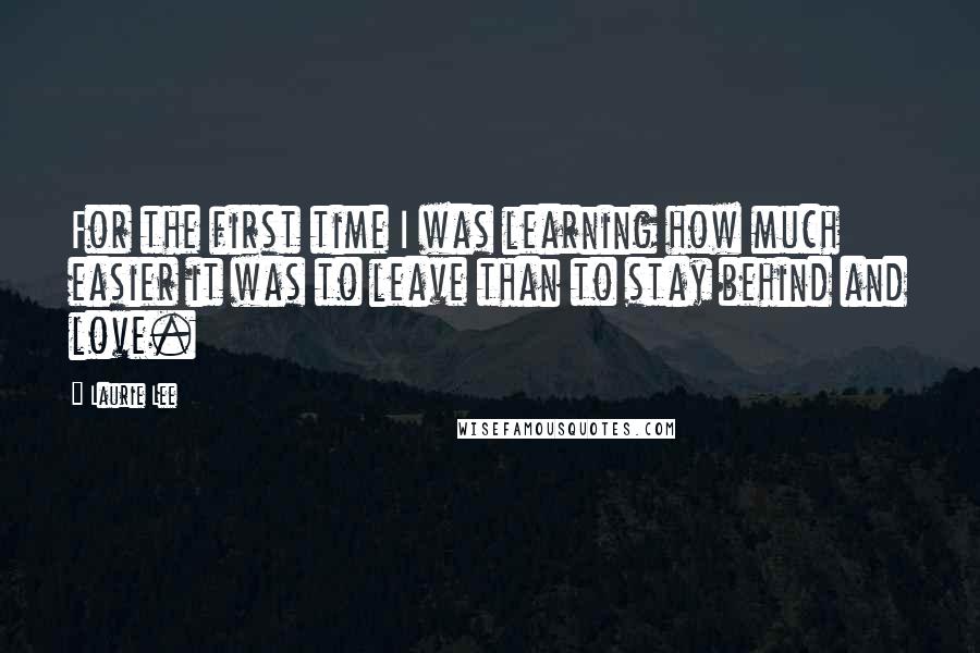 Laurie Lee Quotes: For the first time I was learning how much easier it was to leave than to stay behind and love.