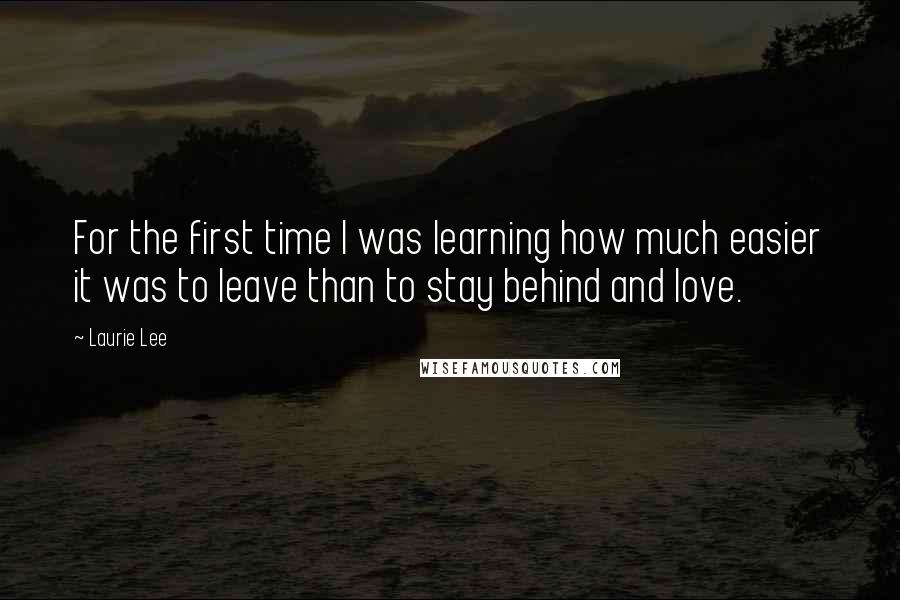 Laurie Lee Quotes: For the first time I was learning how much easier it was to leave than to stay behind and love.