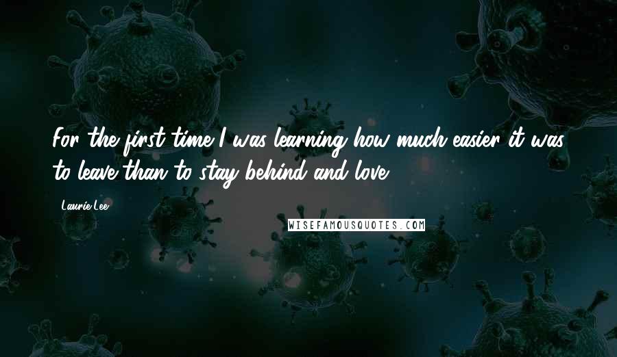 Laurie Lee Quotes: For the first time I was learning how much easier it was to leave than to stay behind and love.