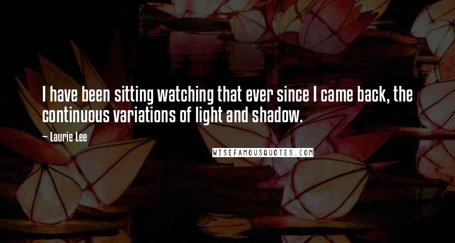 Laurie Lee Quotes: I have been sitting watching that ever since I came back, the continuous variations of light and shadow.