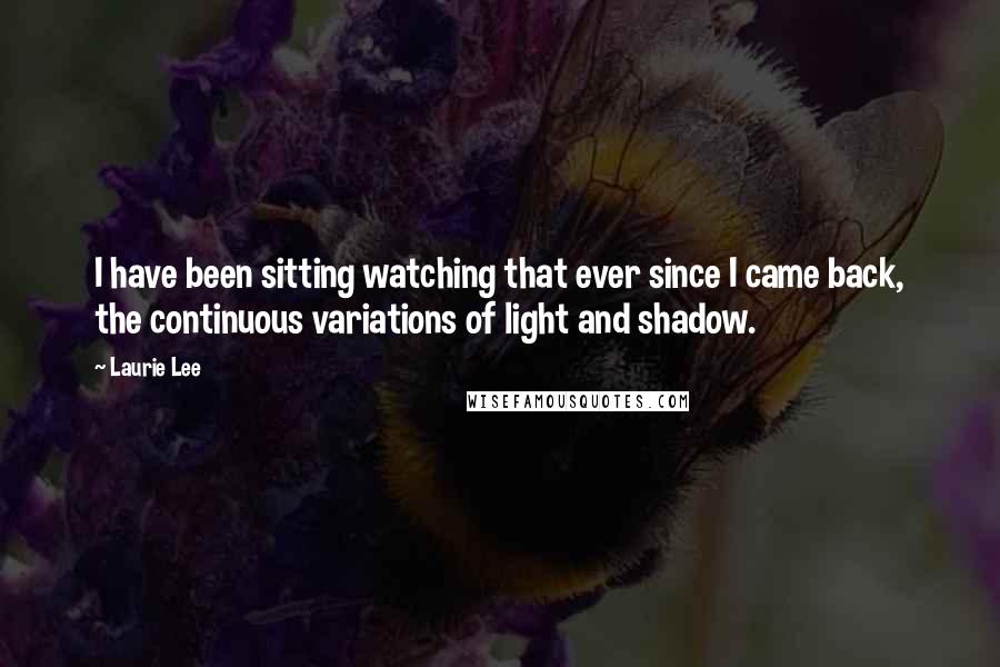 Laurie Lee Quotes: I have been sitting watching that ever since I came back, the continuous variations of light and shadow.