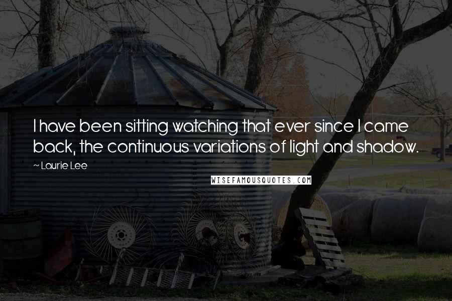 Laurie Lee Quotes: I have been sitting watching that ever since I came back, the continuous variations of light and shadow.