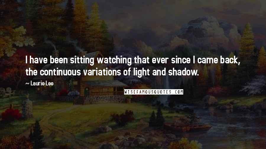 Laurie Lee Quotes: I have been sitting watching that ever since I came back, the continuous variations of light and shadow.