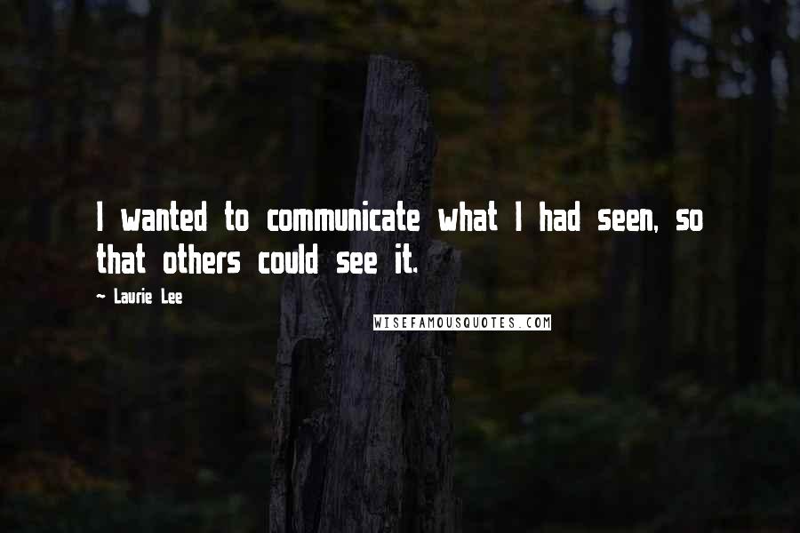 Laurie Lee Quotes: I wanted to communicate what I had seen, so that others could see it.