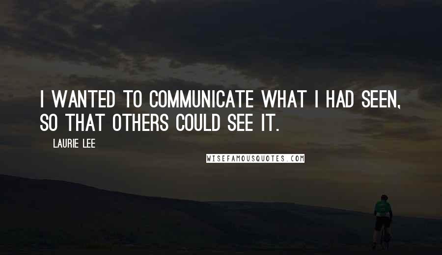Laurie Lee Quotes: I wanted to communicate what I had seen, so that others could see it.