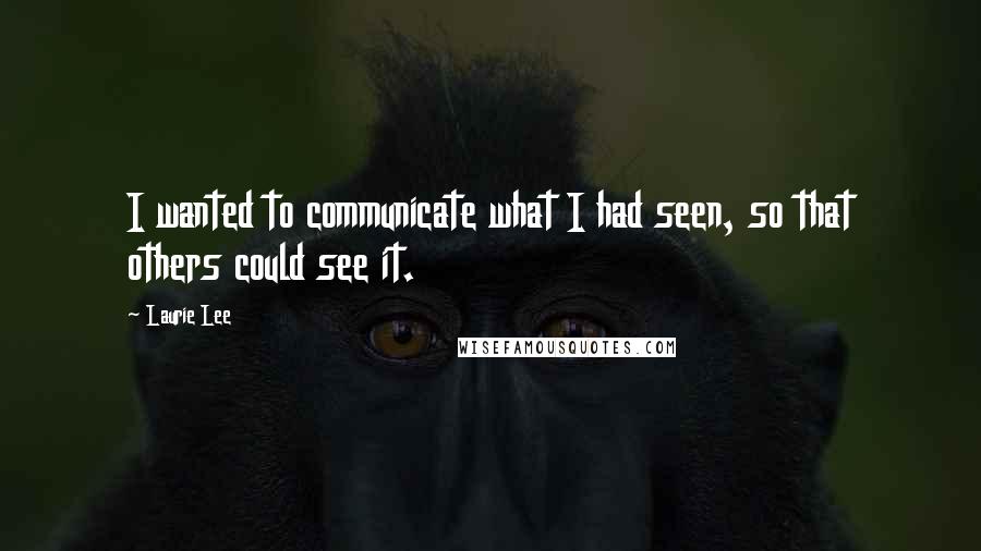 Laurie Lee Quotes: I wanted to communicate what I had seen, so that others could see it.