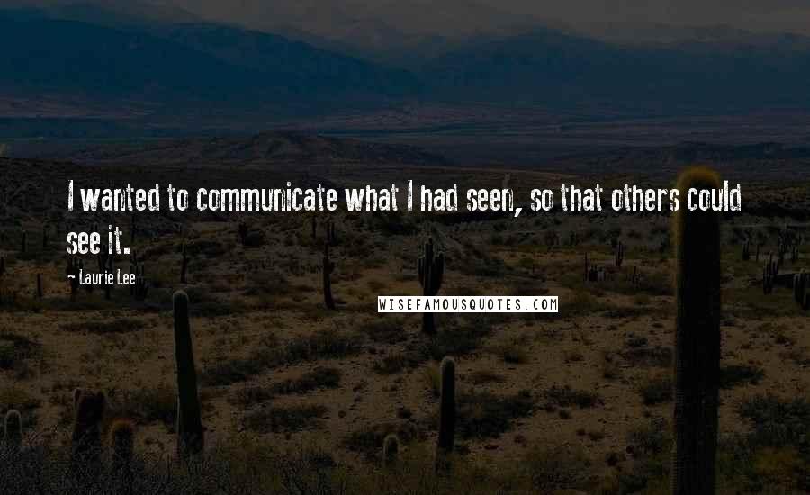 Laurie Lee Quotes: I wanted to communicate what I had seen, so that others could see it.