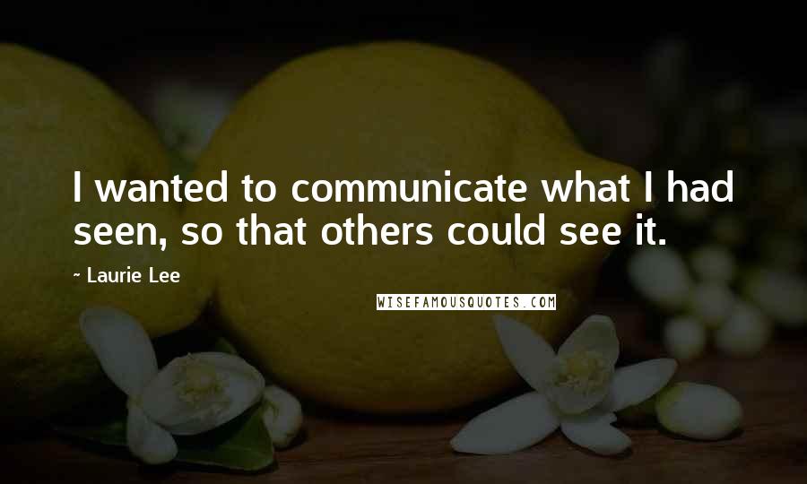 Laurie Lee Quotes: I wanted to communicate what I had seen, so that others could see it.