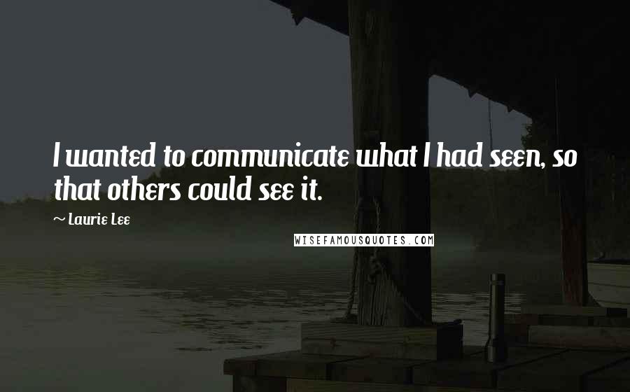 Laurie Lee Quotes: I wanted to communicate what I had seen, so that others could see it.