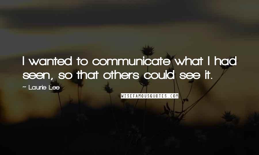 Laurie Lee Quotes: I wanted to communicate what I had seen, so that others could see it.