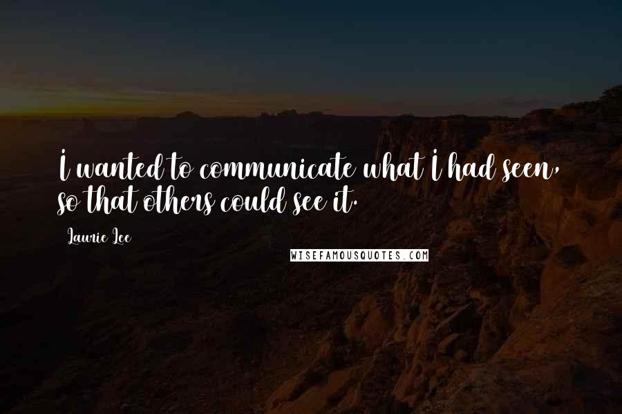 Laurie Lee Quotes: I wanted to communicate what I had seen, so that others could see it.