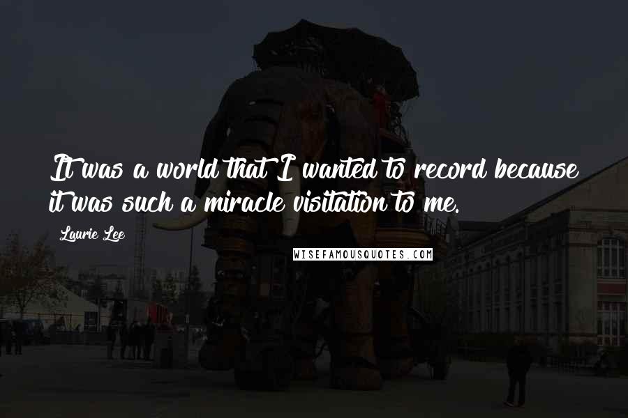 Laurie Lee Quotes: It was a world that I wanted to record because it was such a miracle visitation to me.