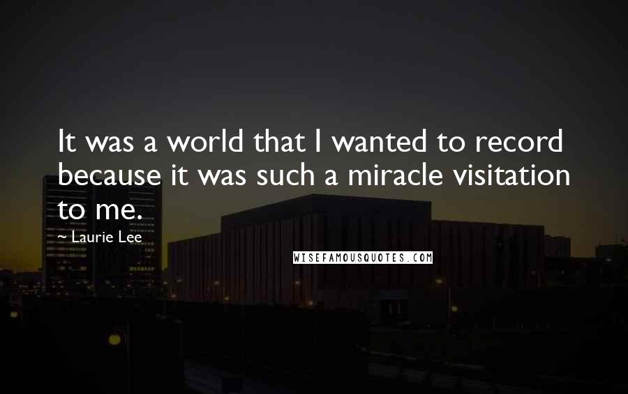 Laurie Lee Quotes: It was a world that I wanted to record because it was such a miracle visitation to me.