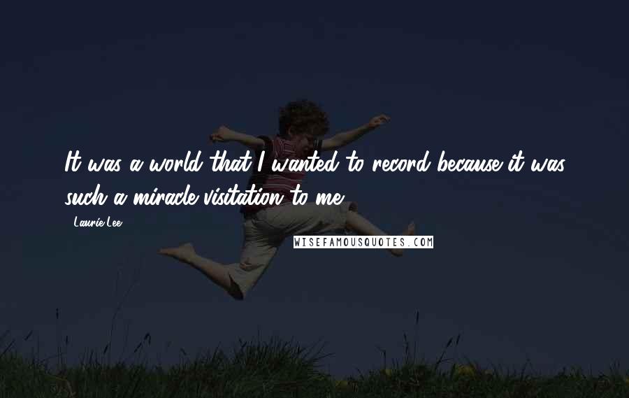 Laurie Lee Quotes: It was a world that I wanted to record because it was such a miracle visitation to me.