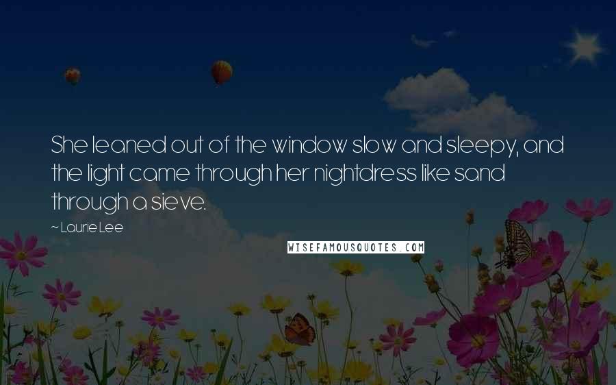 Laurie Lee Quotes: She leaned out of the window slow and sleepy, and the light came through her nightdress like sand through a sieve.