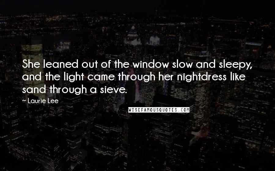 Laurie Lee Quotes: She leaned out of the window slow and sleepy, and the light came through her nightdress like sand through a sieve.