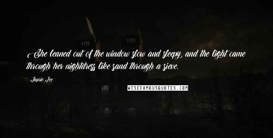Laurie Lee Quotes: She leaned out of the window slow and sleepy, and the light came through her nightdress like sand through a sieve.