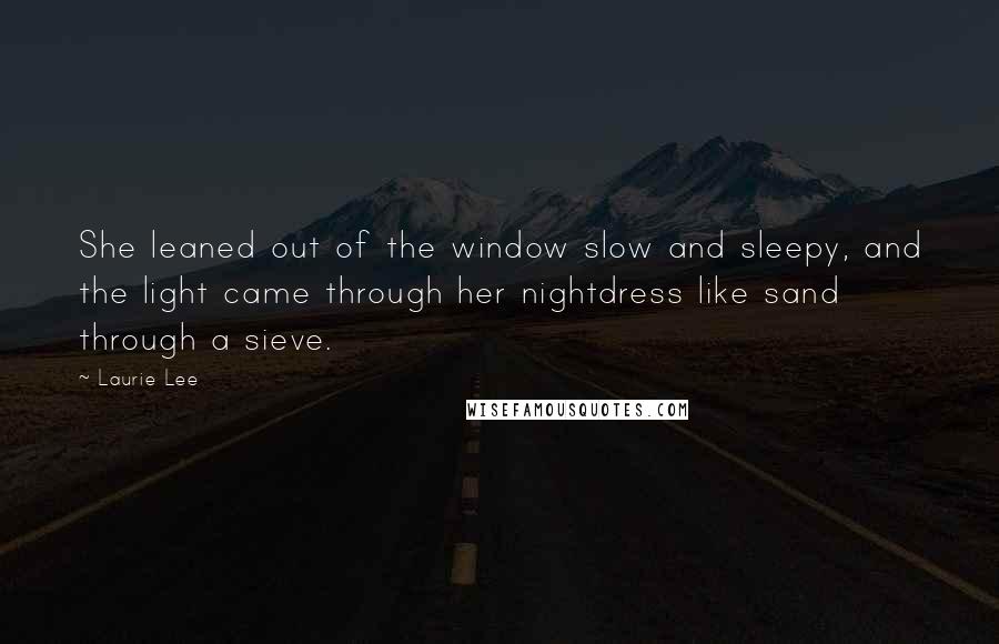 Laurie Lee Quotes: She leaned out of the window slow and sleepy, and the light came through her nightdress like sand through a sieve.