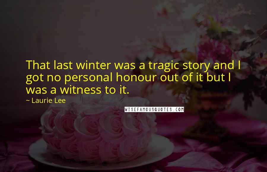 Laurie Lee Quotes: That last winter was a tragic story and I got no personal honour out of it but I was a witness to it.