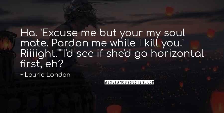 Laurie London Quotes: Ha. 'Excuse me but your my soul mate. Pardon me while I kill you.' Riiiight.""I'd see if she'd go horizontal first, eh?