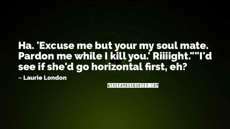 Laurie London Quotes: Ha. 'Excuse me but your my soul mate. Pardon me while I kill you.' Riiiight.""I'd see if she'd go horizontal first, eh?