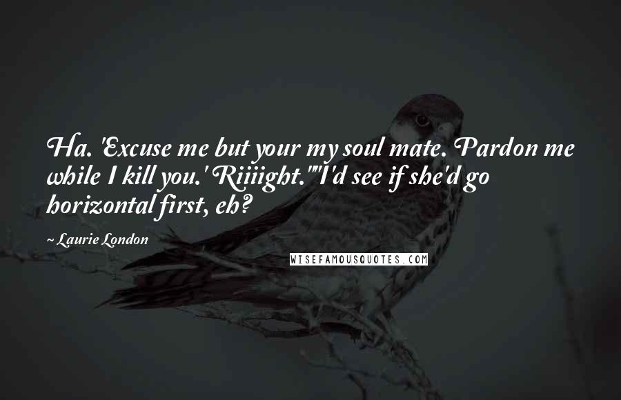 Laurie London Quotes: Ha. 'Excuse me but your my soul mate. Pardon me while I kill you.' Riiiight.""I'd see if she'd go horizontal first, eh?